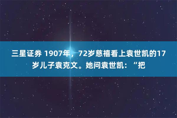 三星证券 1907年，72岁慈禧看上袁世凯的17岁儿子袁克文。她问袁世凯：“把