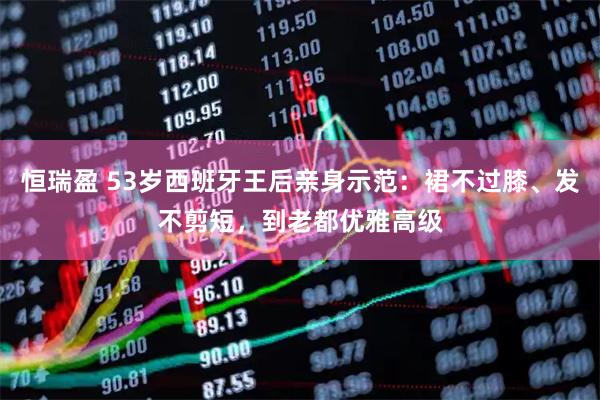 恒瑞盈 53岁西班牙王后亲身示范：裙不过膝、发不剪短，到老都优雅高级