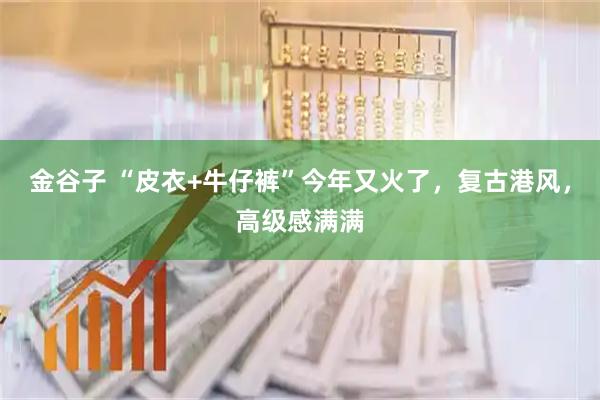 金谷子 “皮衣+牛仔裤”今年又火了，复古港风，高级感满满
