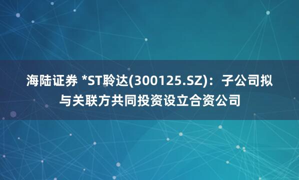 海陆证券 *ST聆达(300125.SZ)：子公司拟与关联方共同投资设立合资公司
