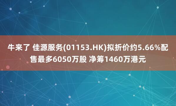 牛来了 佳源服务(01153.HK)拟折价约5.66%配售最多6050万股 净筹1460万港元