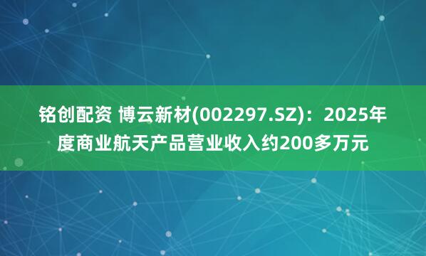 铭创配资 博云新材(002297.SZ)：2025年度商业航天产品营业收入约200多万元