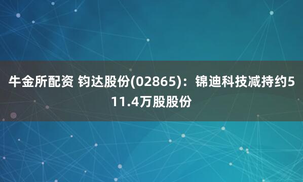 牛金所配资 钧达股份(02865)：锦迪科技减持约511.4万股股份