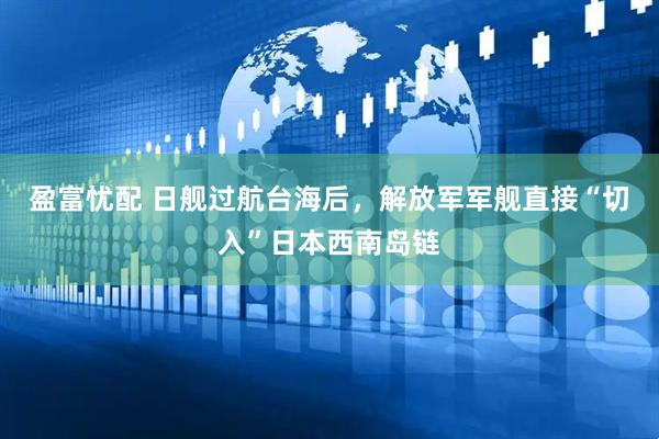 盈富忧配 日舰过航台海后，解放军军舰直接“切入”日本西南岛链