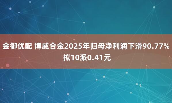 金御优配 博威合金2025年归母净利润下滑90.77% 拟10派0.41元