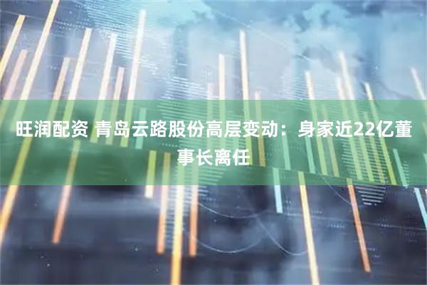 旺润配资 青岛云路股份高层变动：身家近22亿董事长离任