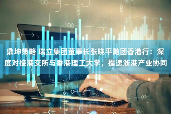 鼎坤策略 瑞立集团董事长张晓平随团香港行：深度对接港交所与香港理工大学，提速浙港产业协同