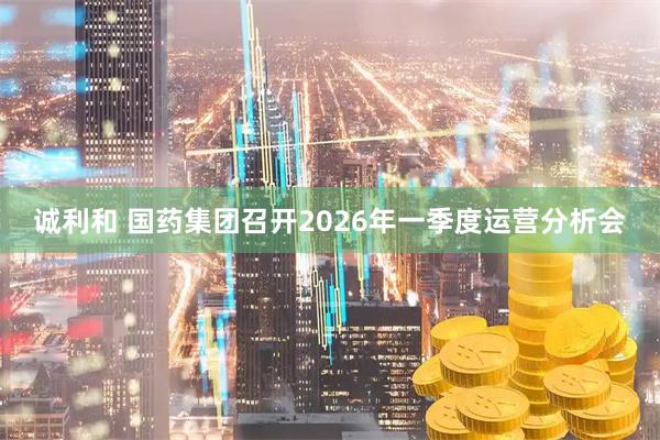 诚利和 国药集团召开2026年一季度运营分析会