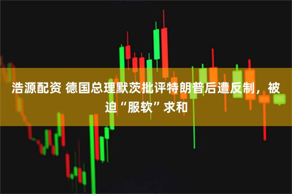 浩源配资 德国总理默茨批评特朗普后遭反制，被迫“服软”求和