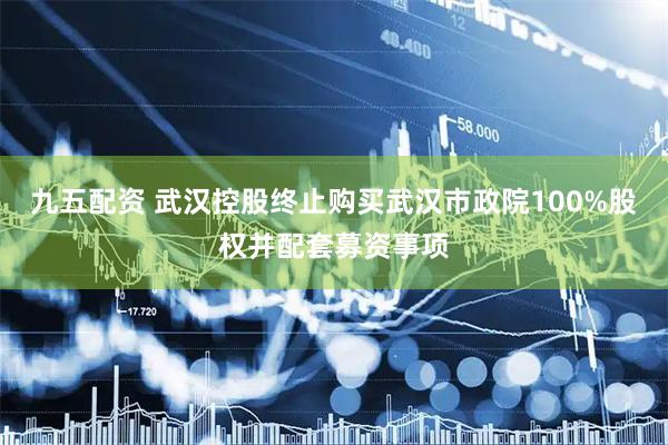 九五配资 武汉控股终止购买武汉市政院100%股权并配套募资事项