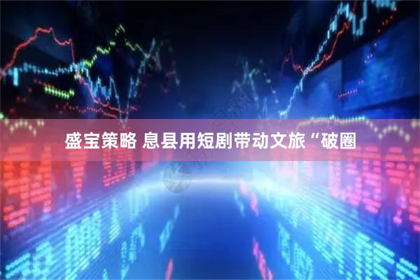 盛宝策略 息县用短剧带动文旅“破圈