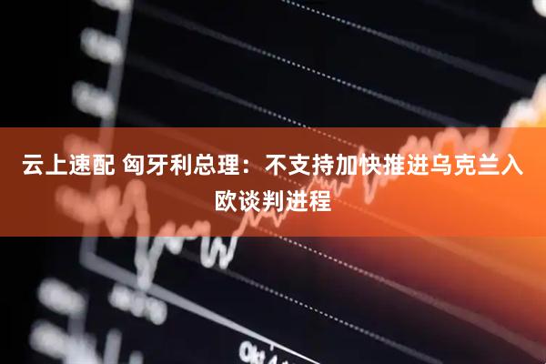 云上速配 匈牙利总理：不支持加快推进乌克兰入欧谈判进程