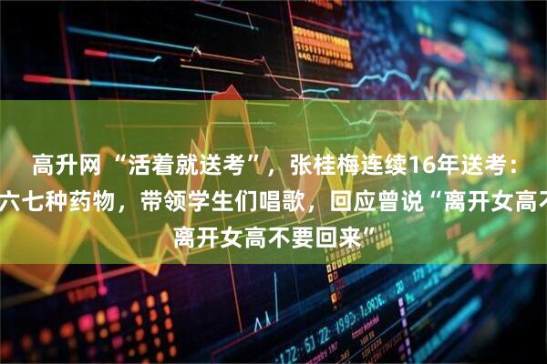 高升网 “活着就送考”，张桂梅连续16年送考：早餐吃下六七种药物，带领学生们唱歌，回应曾说“离开女高不要回来”
