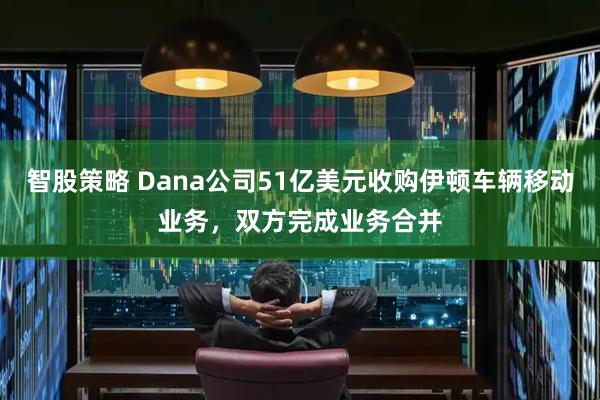 智股策略 Dana公司51亿美元收购伊顿车辆移动业务，双方完成业务合并