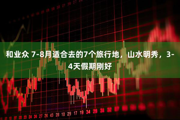 和业众 7-8月适合去的7个旅行地，山水明秀，3-4天假期刚好