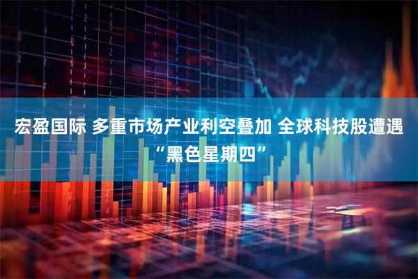 宏盈国际 多重市场产业利空叠加 全球科技股遭遇“黑色星期四”