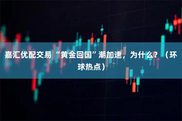 嘉汇优配交易 “黄金回国”潮加速，为什么？（环球热点）