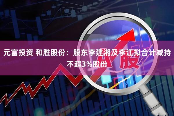 元富投资 和胜股份：股东李建湘及李江拟合计减持不超3%股份