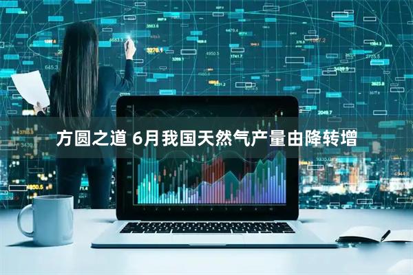 方圆之道 6月我国天然气产量由降转增