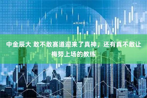 中金辰大 敢不敢赛道迎来了真神，还有真不敢让梅努上场的教练