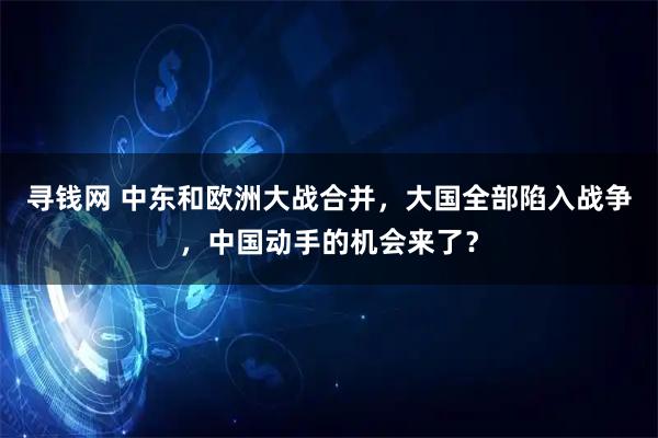 寻钱网 中东和欧洲大战合并，大国全部陷入战争，中国动手的机会来了？