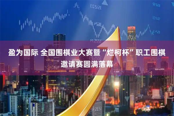 盈为国际 全国围棋业大赛暨“烂柯杯”职工围棋邀请赛圆满落幕